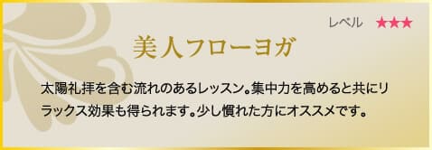 美人フローヨガ　太陽礼拝を含む流れのあるレッスン。集中力を高めると共にリラックス効果も得られます。少し慣れた方にオススメです。